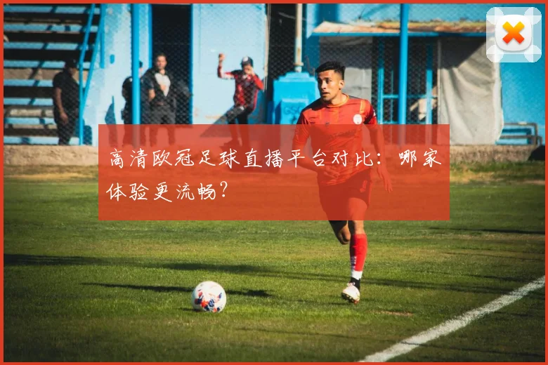 高清欧冠足球直播平台对比：哪家体验更流畅？