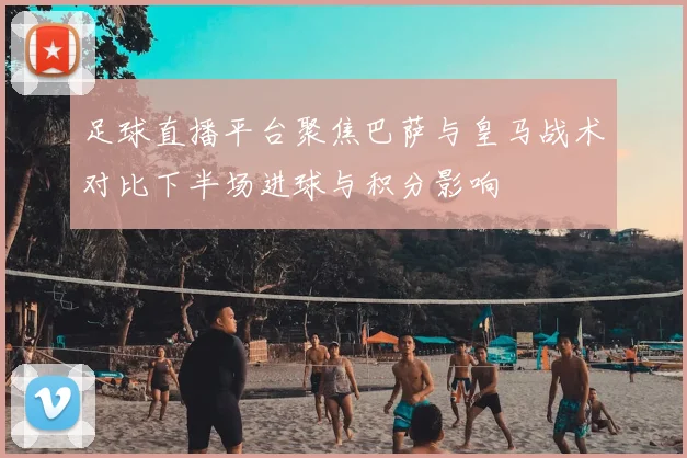 足球直播平台聚焦巴萨与皇马战术对比下半场进球与积分影响