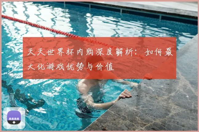 天天世界杯内购深度解析：如何最大化游戏优势与价值