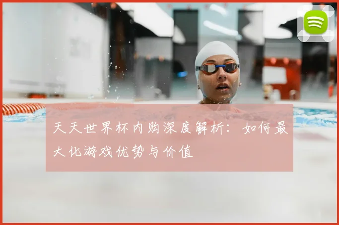 天天世界杯内购深度解析：如何最大化游戏优势与价值