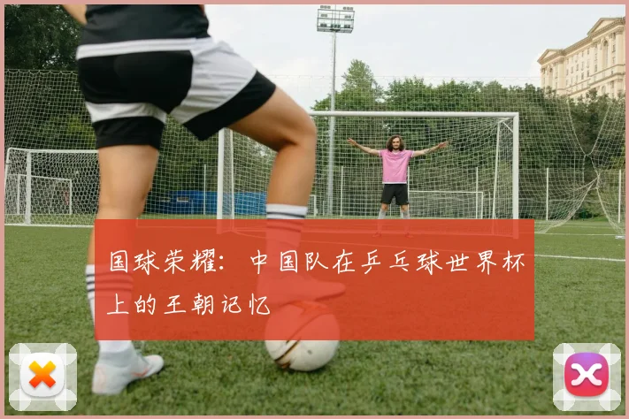 国球荣耀:中国队在乒乓球世界杯上的王朝记忆