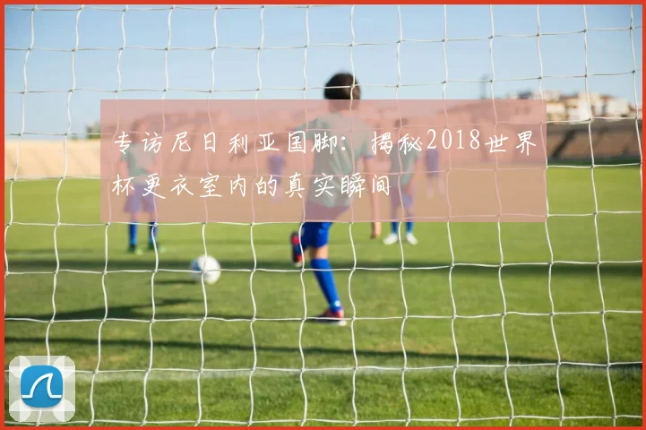 专访尼日利亚国脚:揭秘2018世界杯更衣室内的真实瞬间