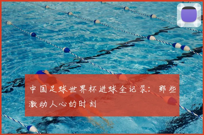 中国足球世界杯进球全记录:那些激动人心的时刻