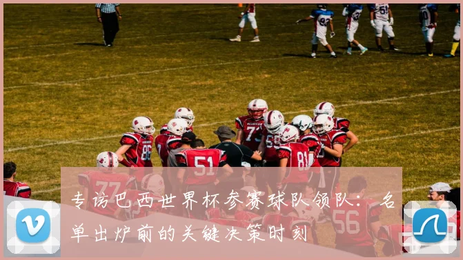 专访巴西世界杯参赛球队领队:名单出炉前的关键决策时刻