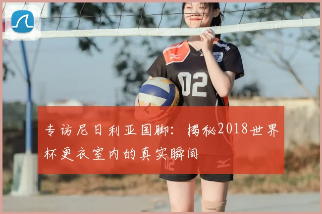 专访尼日利亚国脚:揭秘2018世界杯更衣室内的真实瞬间