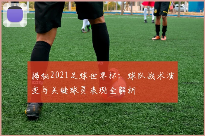 揭秘2021足球世界杯:球队战术演变与关键球员表现全解析