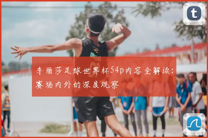 李丽莎足球世界杯54p内容全解读：赛场内外的深度观察