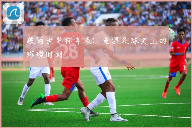 跟随世界杯年表：重温足球史上的璀璨时刻