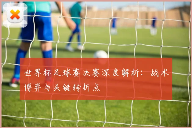 世界杯足球赛决赛深度解析:战术博弈与关键转折点